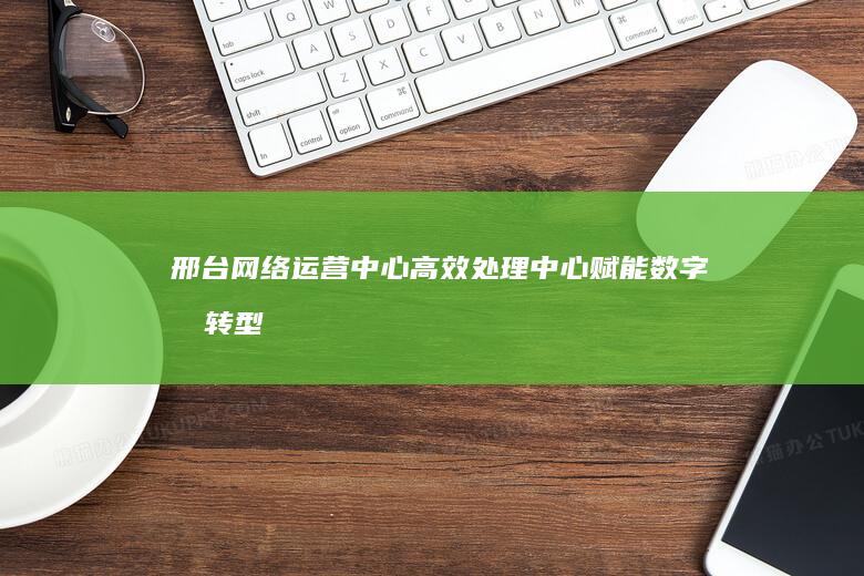 邢台网络运营中心高效处理中心：赋能数字化转型，加速业务增长