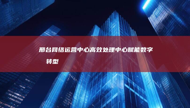 邢台网络运营中心高效处理中心：赋能数字化转型，加速业务增长